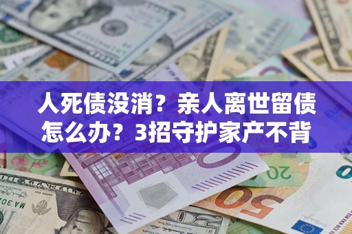 北京人死债没消？亲人离世留债怎么办？3招守护家产不背锅