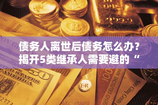 北京债务人离世后债务怎么办？揭开5类继承人需要避的“坑”